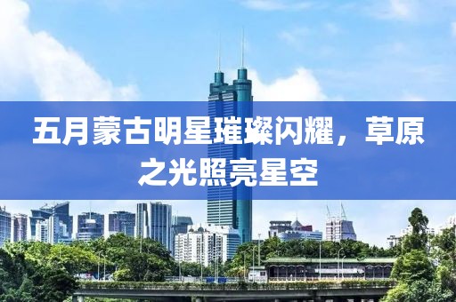 五月蒙古明星璀璨闪耀，草原之光照亮星空