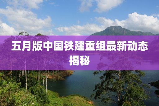 五月版中国铁建重组最新动态揭秘