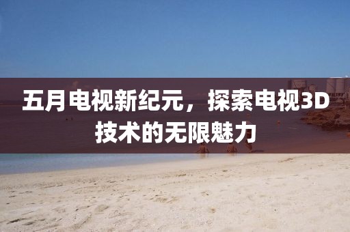 五月电视新纪元，探索电视3D技术的无限魅力