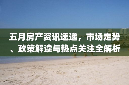 五月房产资讯速递，市场走势、政策解读与热点关注全解析