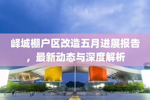 峄城棚户区改造五月进展报告，最新动态与深度解析