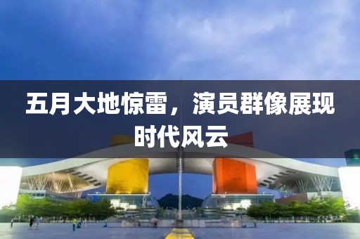 五月大地惊雷，演员群像展现时代风云