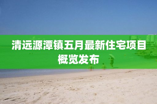 清远源潭镇五月最新住宅项目概览发布