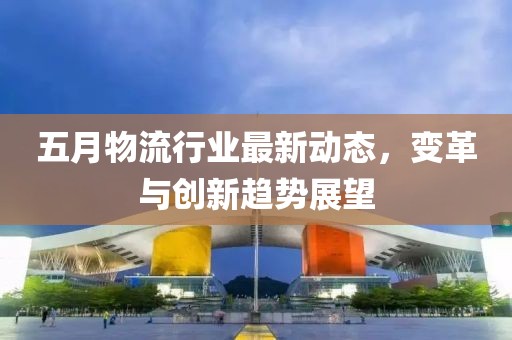 五月物流行业最新动态，变革与创新趋势展望