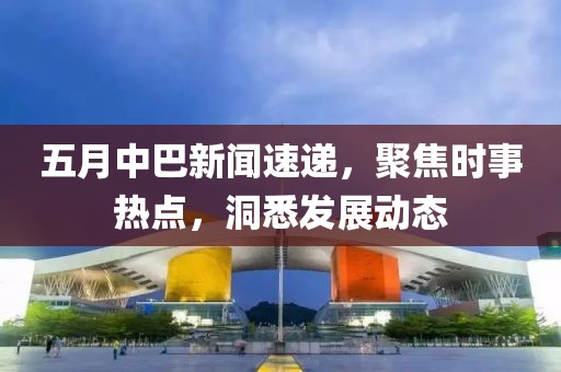 五月中巴新闻速递，聚焦时事热点，洞悉发展动态