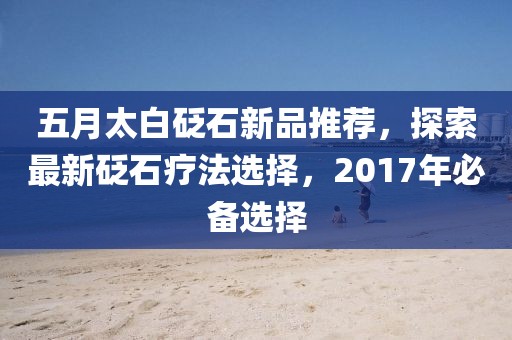 五月太白砭石新品推荐，探索最新砭石疗法选择，2017年必备选择