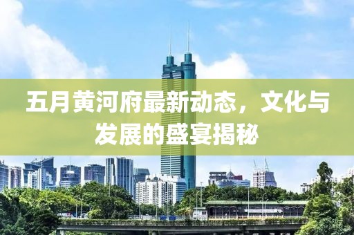 五月黄河府最新动态，文化与发展的盛宴揭秘