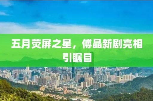 五月荧屏之星，傅晶新剧亮相引瞩目