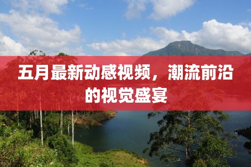 五月最新动感视频，潮流前沿的视觉盛宴