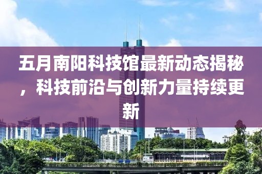 五月南阳科技馆最新动态揭秘，科技前沿与创新力量持续更新