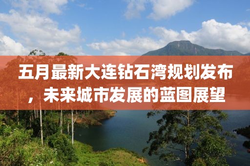 五月最新大连钻石湾规划发布，未来城市发展的蓝图展望
