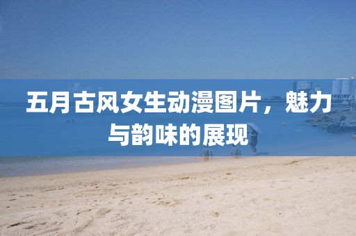 五月古风女生动漫图片，魅力与韵味的展现