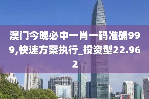 澳门今晚必中一肖一码准确999,快速方案执行_投资型22.962