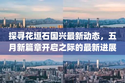 探寻花垣石国兴最新动态，五月新篇章开启之际的最新进展