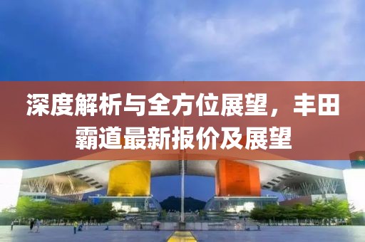 深度解析与全方位展望，丰田霸道最新报价及展望