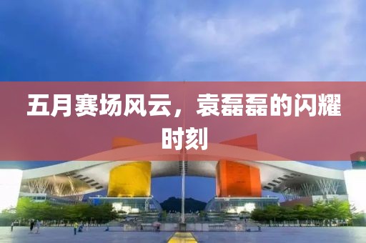 五月赛场风云，袁磊磊的闪耀时刻