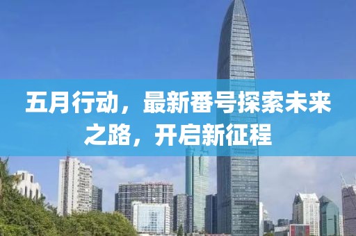 五月行动，最新番号探索未来之路，开启新征程