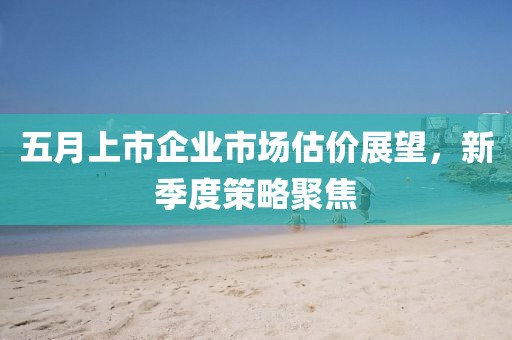 五月上市企业市场估价展望，新季度策略聚焦
