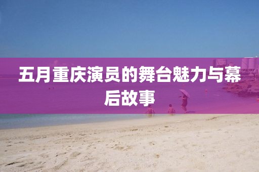 五月重庆演员的舞台魅力与幕后故事