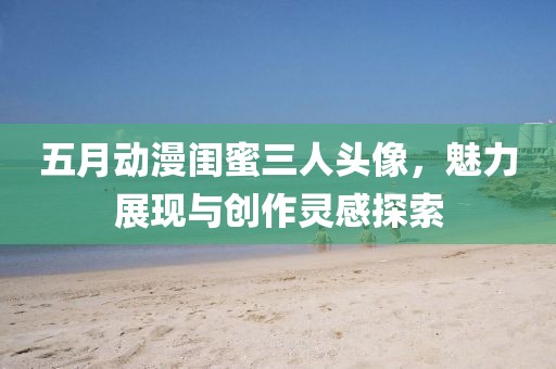 五月动漫闺蜜三人头像，魅力展现与创作灵感探索