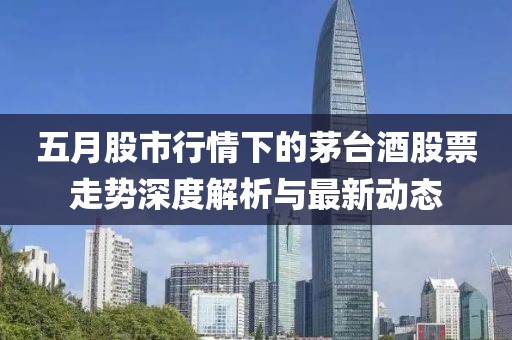 五月股市行情下的茅台酒股票走势深度解析与最新动态