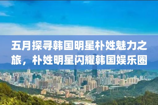 五月探寻韩国明星朴姓魅力之旅，朴姓明星闪耀韩国娱乐圈
