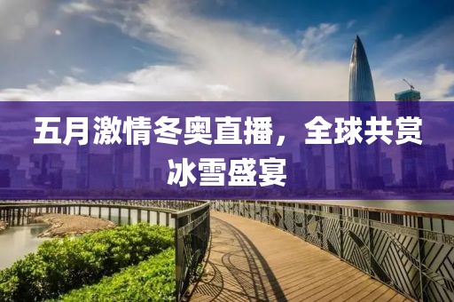 五月激情冬奥直播，全球共赏冰雪盛宴