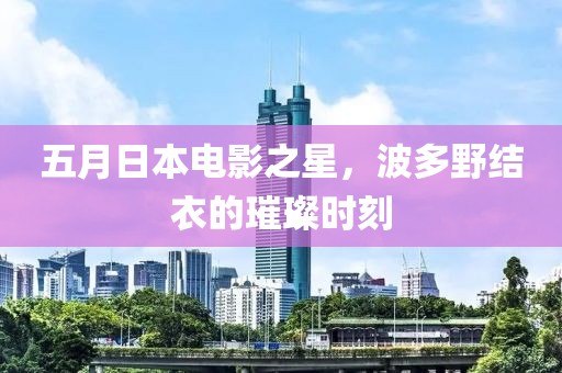 五月日本电影之星，波多野结衣的璀璨时刻