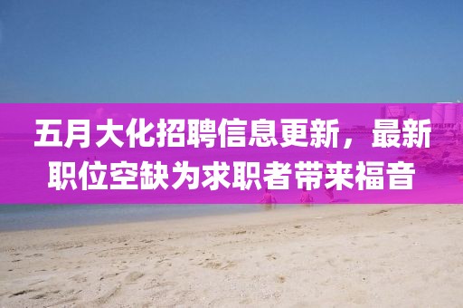 五月大化招聘信息更新，最新职位空缺为求职者带来福音