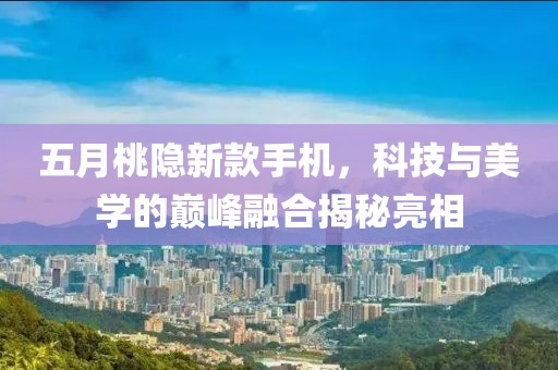 五月桃隐新款手机，科技与美学的巅峰融合揭秘亮相