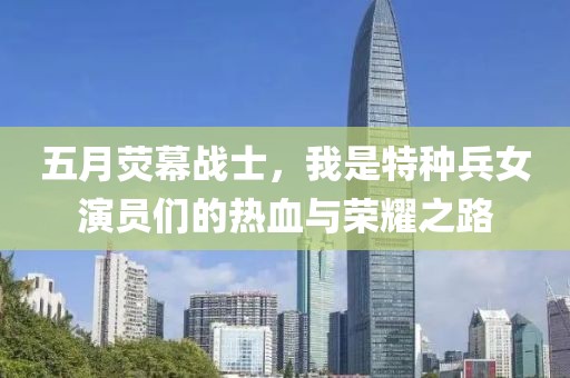 五月荧幕战士，我是特种兵女演员们的热血与荣耀之路