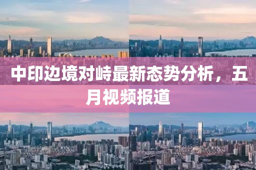 中印边境对峙最新态势分析，五月视频报道
