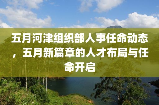 五月河津组织部人事任命动态，五月新篇章的人才布局与任命开启