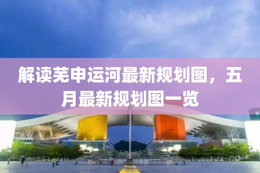 解读芜申运河最新规划图，五月最新规划图一览