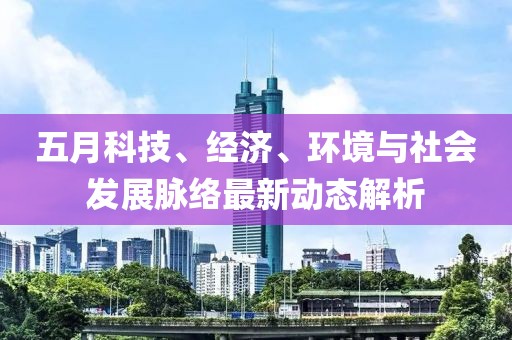 五月科技、经济、环境与社会发展脉络最新动态解析