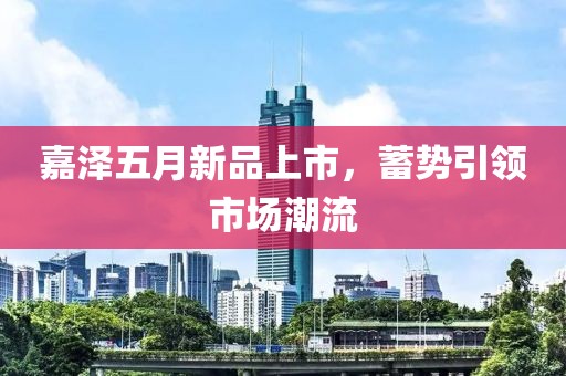 嘉泽五月新品上市，蓄势引领市场潮流