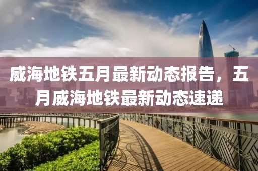 威海地铁五月最新动态报告，五月威海地铁最新动态速递