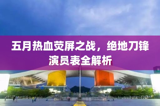 五月热血荧屏之战，绝地刀锋演员表全解析