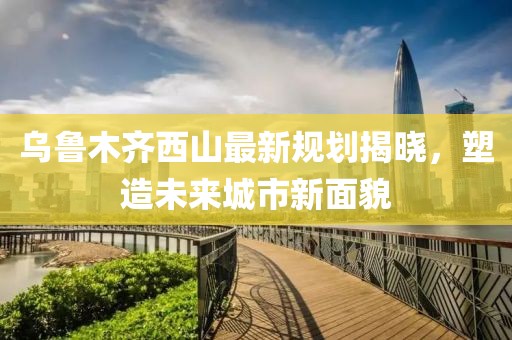乌鲁木齐西山最新规划揭晓，塑造未来城市新面貌