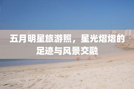 五月明星旅游照，星光熠熠的足迹与风景交融