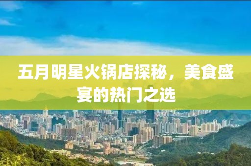 五月明星火锅店探秘，美食盛宴的热门之选