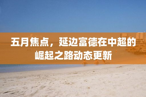 五月焦点，延边富德在中超的崛起之路动态更新