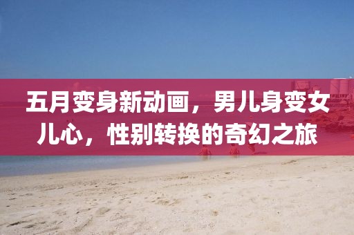 五月变身新动画，男儿身变女儿心，性别转换的奇幻之旅
