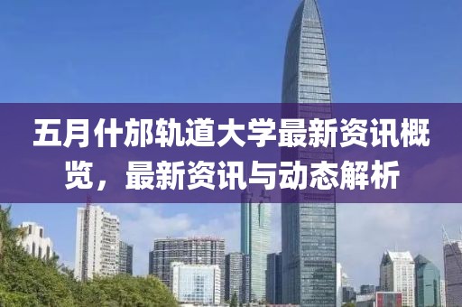 五月什邡轨道大学最新资讯概览，最新资讯与动态解析