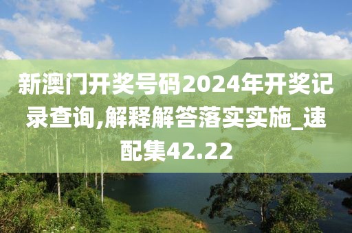 新澳门开奖号码2024年开奖记录查询,解释解答落实实施_速配集42.22