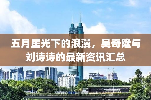 五月星光下的浪漫，吴奇隆与刘诗诗的最新资讯汇总