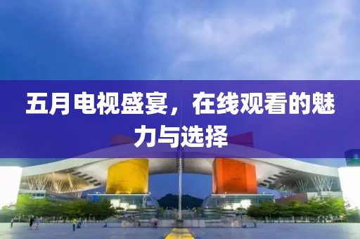五月电视盛宴，在线观看的魅力与选择