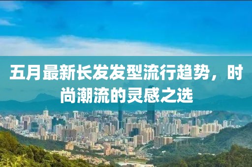 五月最新长发发型流行趋势，时尚潮流的灵感之选