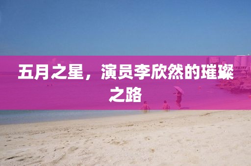 五月之星，演员李欣然的璀璨之路
