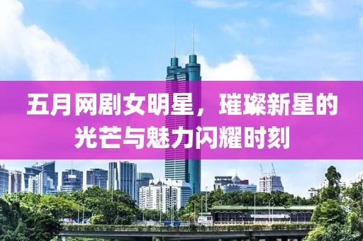 五月网剧女明星，璀璨新星的光芒与魅力闪耀时刻